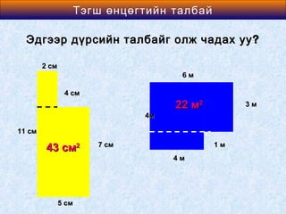 Area өнцөгтийн талбай
                 Тэгш of a Rectangle

  Эдгээр дүрсийн талбайг олж чадах уу ?

        2 см
                                    6м

                4 см
                                   22 м2        3м
                              4м

11 см
                       7 см                1м
         43 см2
                                   4м




               5 см
 