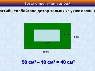 Area өнцөгтийн талбай
          Тэгш of a Rectangle

өгтийн талбайгаас дотор талынхыг ухаж авсан х




                             2 см
                                    5 см

                     5 см


                    10 см



          50 см2 – 10 см2 = 40 см2
 