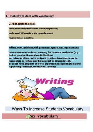 1- Inability to deal with vocabulary


  2-Poor spelling skills:

  spells phonetically and cannot remember patterns;

  spells words differently in the same document

  reverses letters in spelling



  3-May have problems with grammar, syntax and organization:

  demonstrates inconsistent memory for sentence mechanics (e.g.,
  lack of punctuation and capitalization);
  persistent problems with sentence structure (sentences may be
  incomplete or syntax may be incorrect or disassociated);
  does not have all parts of a well organized paragraph (topic and
  supporting sentences, transitional sentence




     Ways To Increase Students Vocabulary
                       Box vocabulary
 