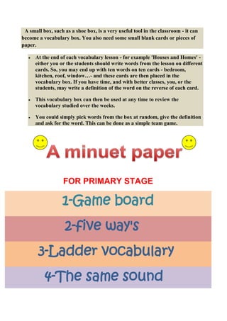 A small box, such as a shoe box, is a very useful tool in the classroom - it can
become a vocabulary box. You also need some small blank cards or pieces of
paper.

      At the end of each vocabulary lesson - for example 'Houses and Homes' -
      either you or the students should write words from the lesson on different
      cards. So, you may end up with ten words on ten cards - bedroom,
      kitchen, roof, window…- and these cards are then placed in the
      vocabulary box. If you have time, and with better classes, you, or the
      students, may write a definition of the word on the reverse of each card.

      This vocabulary box can then be used at any time to review the
      vocabulary studied over the weeks.

      You could simply pick words from the box at random, give the definition
      and ask for the word. This can be done as a simple team game.




                   FOR PRIMARY STAGE

                  1-Game board
                   2-five way's
       3-Ladder vocabulary
          4-The same sound
 