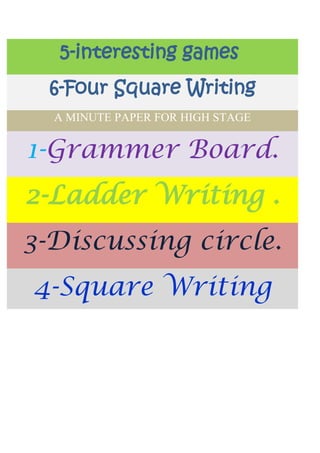 5-interesting games
  6-Four Square Writing
  A MINUTE PAPER FOR HIGH STAGE


1-Grammer Board.
2-Ladder Writing .
3-Discussing circle.
4-Square Writing
 