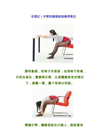 佘雪紅（中華民國瑜伽協會理事)】




  腰有點痠，把椅子向後推，坐到椅子前端，

手抓住桌沿，雙腳稍打開，以便讓腹部有空間向

   下，像圖一樣，讓下背得以伸展。




  雙腳打開，讓腹部貼在大腿上，胳肢窩和
 