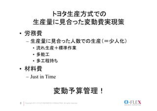 トヨタ生産方式での
            生産量に見合った変動費実現策
•  労務費
     –  生産量に見合った人数での生産（＝少人化）
             •  流れ生産＋標準作業
             •  多能工
             •  多工程持ち
•  材料費
     –  Just in Time

                                    変動予算管理！	
8   Copyright 2011 O-FLEX BUSINESS CONSULTING All rights reserved
 