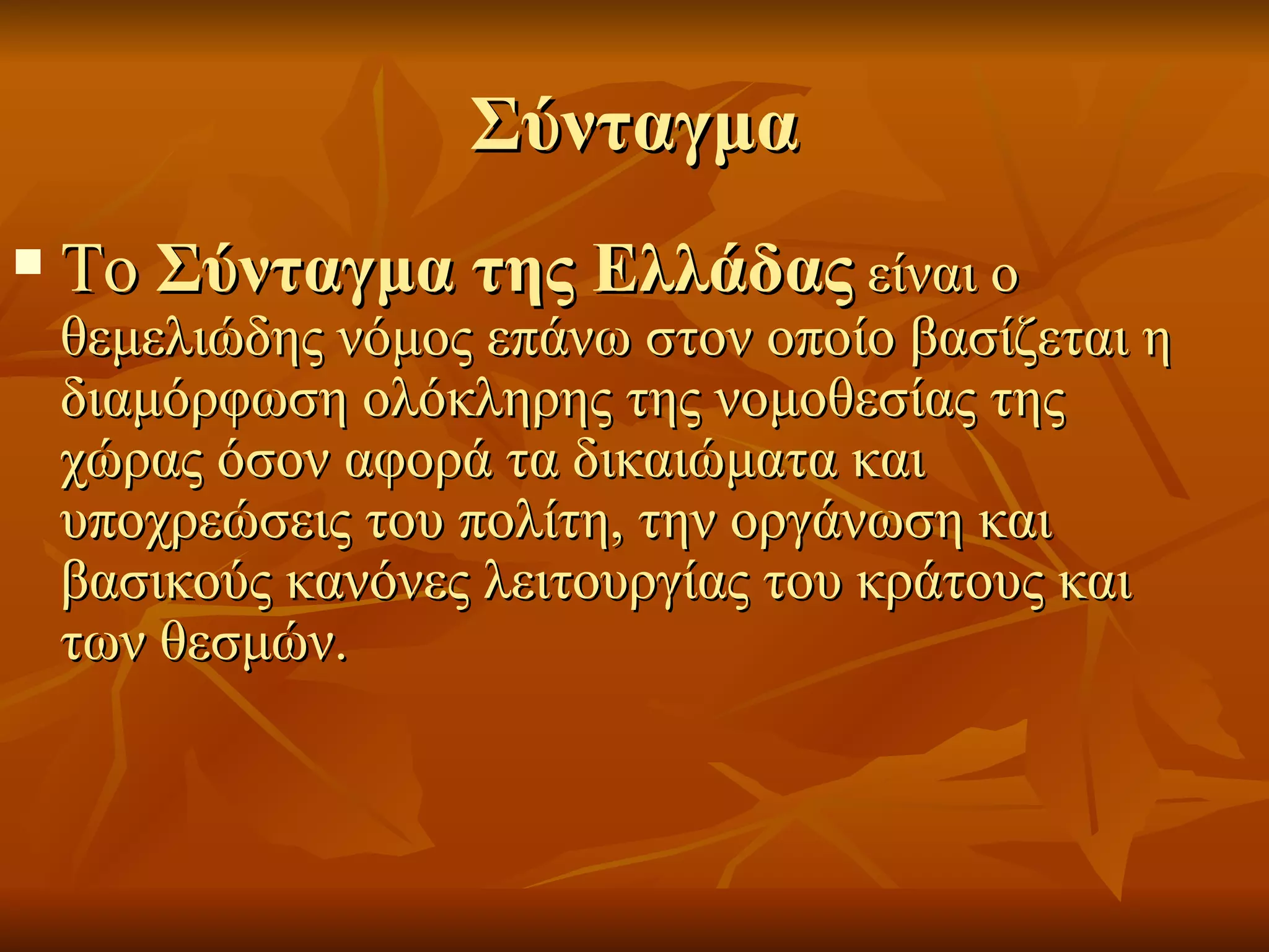 Σύνταγμα
   Το Σύνταγμα της Ελλάδας είναι ο
    θεμελιώδης νόμος επάνω στον οποίο βασίζεται η
    διαμόρφωση ολόκληρης της νομοθεσίας της
    χώρας όσον αφορά τα δικαιώματα και
    υποχρεώσεις του πολίτη, την οργάνωση και
    βασικούς κανόνες λειτουργίας του κράτους και
    των θεσμών.
 