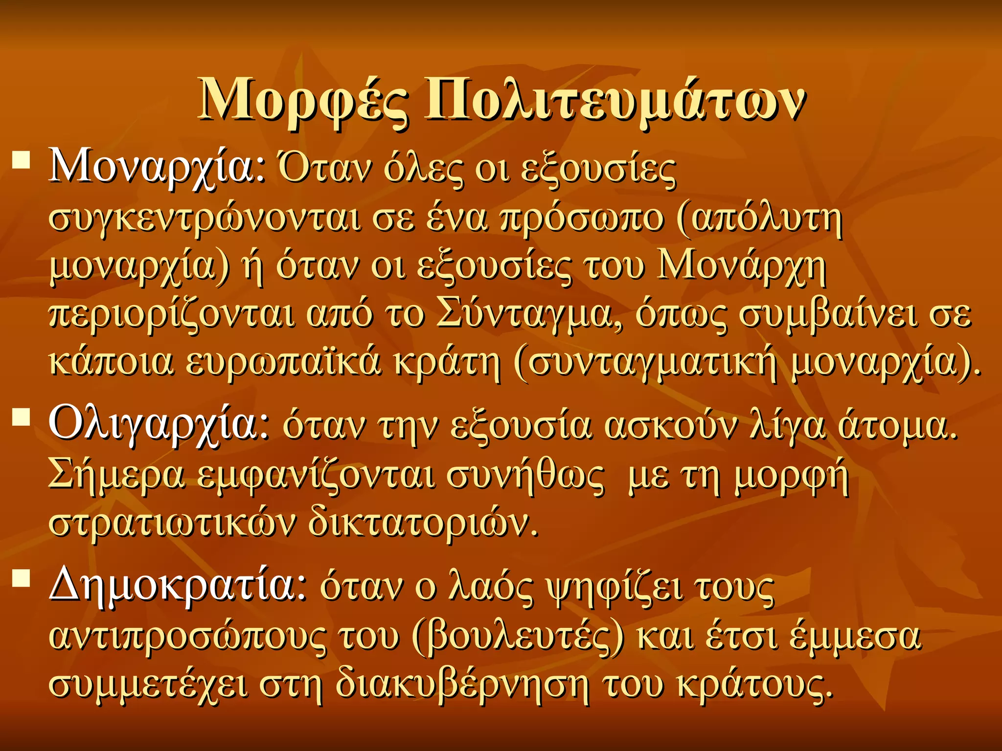 Μορφές Πολιτευμάτων
   Μοναρχία: Όταν όλες οι εξουσίες
    συγκεντρώνονται σε ένα πρόσωπο (απόλυτη
    μοναρχία) ή όταν οι εξουσίες του Μονάρχη
    περιορίζονται από το Σύνταγμα, όπως συμβαίνει σε
    κάποια ευρωπαϊκά κράτη (συνταγματική μοναρχία).
   Ολιγαρχία: όταν την εξουσία ασκούν λίγα άτομα.
    Σήμερα εμφανίζονται συνήθως με τη μορφή
    στρατιωτικών δικτατοριών.
   Δημοκρατία: όταν ο λαός ψηφίζει τους
    αντιπροσώπους του (βουλευτές) και έτσι έμμεσα
    συμμετέχει στη διακυβέρνηση του κράτους.
 