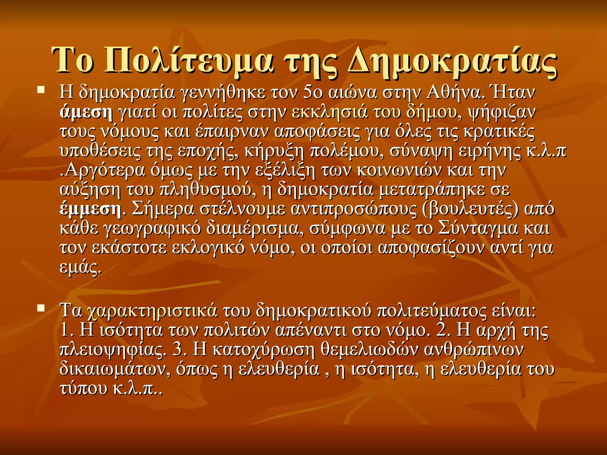 Το Πολίτευμα της Δημοκρατίας
   Η δημοκρατία γεννήθηκε τον 5ο αιώνα στην Αθήνα. Ήταν
    άμεση γιατί οι πολίτες στην εκκλησιά του δήμου, ψήφιζαν
    τους νόμους και έπαιρναν αποφάσεις για όλες τις κρατικές
    υποθέσεις της εποχής, κήρυξη πολέμου, σύναψη ειρήνης κ.λ.π
    .Αργότερα όμως με την εξέλιξη των κοινωνιών και την
    αύξηση του πληθυσμού, η δημοκρατία μετατράπηκε σε
    έμμεση. Σήμερα στέλνουμε αντιπροσώπους (βουλευτές) από
    κάθε γεωγραφικό διαμέρισμα, σύμφωνα με το Σύνταγμα και
    τον εκάστοτε εκλογικό νόμο, οι οποίοι αποφασίζουν αντί για
    εμάς.
   Τα χαρακτηριστικά του δημοκρατικού πολιτεύματος είναι:
    1. Η ισότητα των πολιτών απέναντι στο νόμο. 2. Η αρχή της
    πλειοψηφίας. 3. Η κατοχύρωση θεμελιωδών ανθρώπινων
    δικαιωμάτων, όπως η ελευθερία , η ισότητα, η ελευθερία του
    τύπου κ.λ.π..
 
