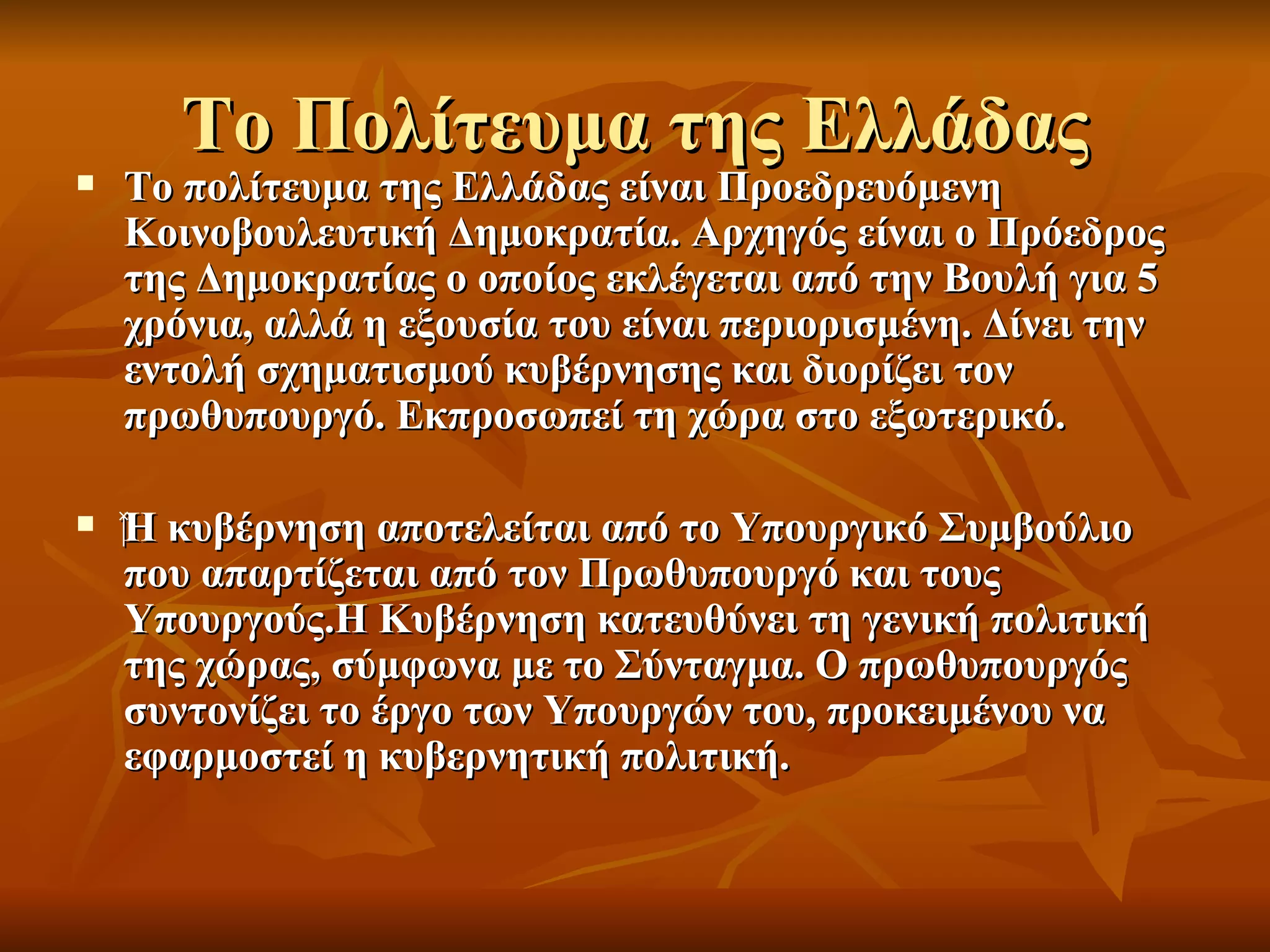 Το Πολίτευμα της Ελλάδας
   Το πολίτευμα της Ελλάδας είναι Προεδρευόμενη
    Κοινοβουλευτική Δημοκρατία. Αρχηγός είναι ο Πρόεδρος
    της Δημοκρατίας ο οποίος εκλέγεται από την Βουλή για 5
    χρόνια, αλλά η εξουσία του είναι περιορισμένη. Δίνει την
    εντολή σχηματισμού κυβέρνησης και διορίζει τον
    πρωθυπουργό. Εκπροσωπεί τη χώρα στο εξωτερικό.

   ‍Η κυβέρνηση αποτελείται από το Υπουργικό Συμβούλιο
     που απαρτίζεται από τον Πρωθυπουργό και τους
     Υπουργούς.Η Κυβέρνηση κατευθύνει τη γενική πολιτική
     της χώρας, σύμφωνα με το Σύνταγμα. Ο πρωθυπουργός
     συντονίζει το έργο των Υπουργών του, προκειμένου να
     εφαρμοστεί η κυβερνητική πολιτική.
 