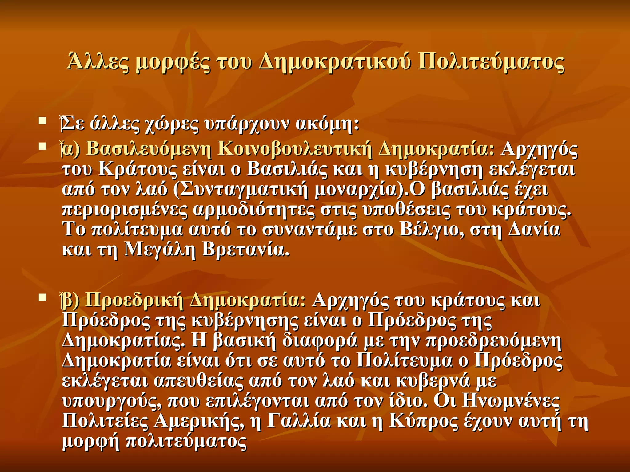 Άλλες μορφές του Δημοκρατικού Πολιτεύματος

   ‍Σε άλλες χώρες υπάρχουν ακόμη:
      Σε
    ‍α) Βασιλευόμενη Κοινοβουλευτική Δημοκρατία: Αρχηγός
      α)
      του Κράτους είναι ο Βασιλιάς και η κυβέρνηση εκλέγεται
      από τον λαό (Συνταγματική μοναρχία).Ο βασιλιάς έχει
      περιορισμένες αρμοδιότητες στις υποθέσεις του κράτους.
      Το πολίτευμα αυτό το συναντάμε στο Βέλγιο, στη Δανία
      και τη Μεγάλη Βρετανία.

   ‍β) Προεδρική Δημοκρατία: Αρχηγός του κράτους και
     β)
     Πρόεδρος της κυβέρνησης είναι ο Πρόεδρος της
     Δημοκρατίας. Η βασική διαφορά με την προεδρευόμενη
     Δημοκρατία είναι ότι σε αυτό το Πολίτευμα ο Πρόεδρος
     εκλέγεται απευθείας από τον λαό και κυβερνά με
     υπουργούς, που επιλέγονται από τον ίδιο. Οι Ηνωμνένες
     Πολιτείες Αμερικής, η Γαλλία και η Κύπρος έχουν αυτή τη
     μορφή πολιτεύματος
 