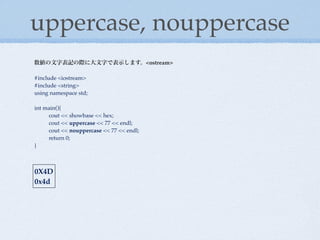 uppercase, nouppercase
数値の文字表記の際に大文字で表示します。<ostream>

#include <iostream>
#include <string>
using namespace std;

int main(){
!    cout << showbase << hex;
!    cout << uppercase << 77 << endl;
!    cout << nouppercase << 77 << endl;
!    return 0;
}



0X4D
0x4d
 