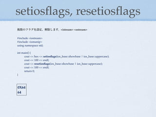setiosﬂags, resetiosﬂags
複数のフラグを設定、解除します。<istream> <ostream>


#include <iostream>
#include <iomanip>
using namespace std;

int main() {
!    cout << hex << setiosﬂags(ios_base::showbase | ios_base::uppercase);
!    cout << 100 << endl;
!    cout << resetiosﬂags(ios_base::showbase | ios_base::uppercase);
!    cout << 100 << endl;
!    return 0;
}



0X64
64
 