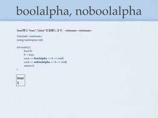 boolalpha, noboolalpha
bool型と”true”,”false”を変換します。<istream> <ostream>

#include <iostream>
using namespace std;

int main() {
!    bool b;
!    b = true;
!    cout << boolalpha << b << endl;
!    cout << noboolalpha << b << endl;
!    return 0;
}


true
1
 