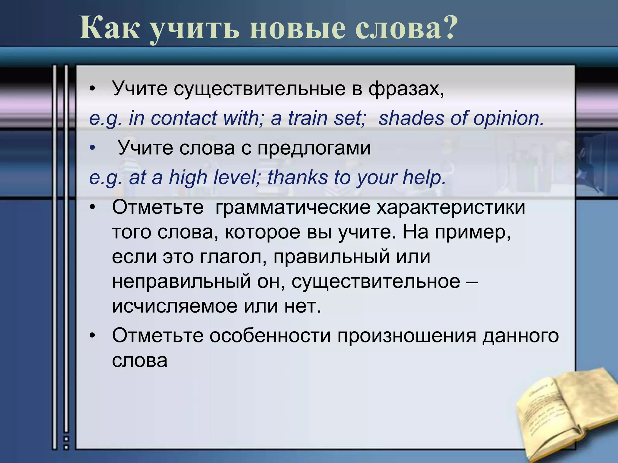 Как учить новые слова?
• Учите существительные в фразах,
e.g. in contact with; a train set; shades of opinion.
• Учите слова с предлогами
e.g. at a high level; thanks to your help.
• Отметьте грамматические характеристики
   того слова, которое вы учите. На пример,
   если это глагол, правильный или
   неправильный он, существительное –
   исчисляемое или нет.
• Отметьте особенности произношения данного
   слова
 