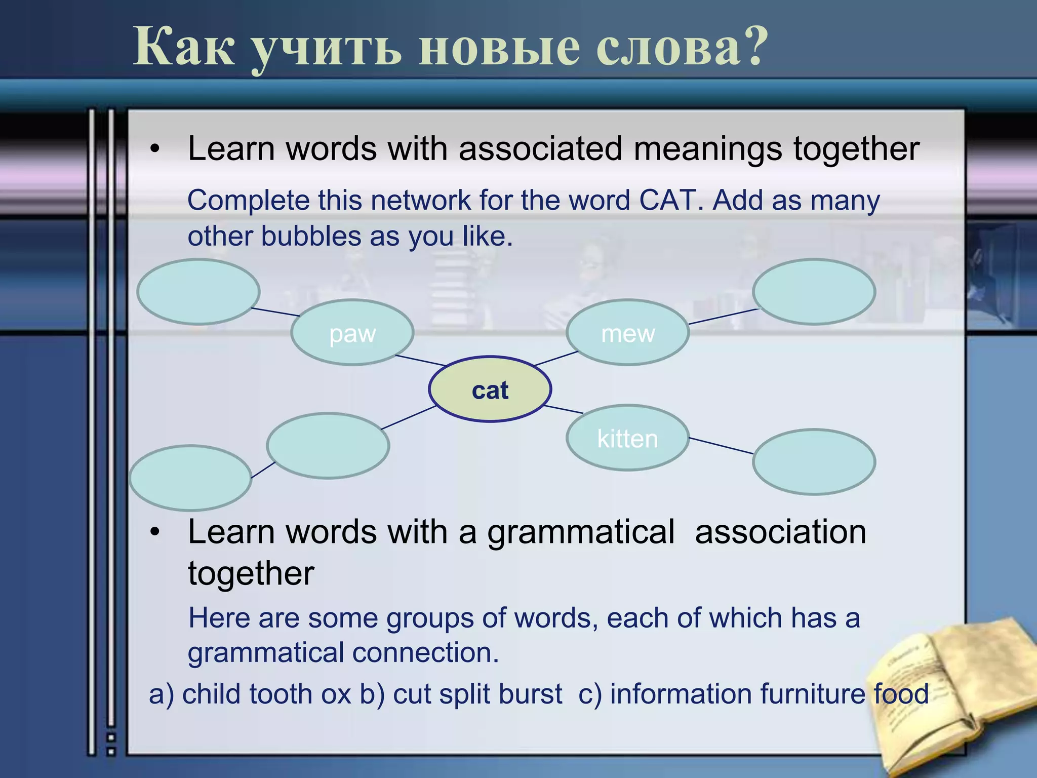 Как учить новые слова?
• Learn words with associated meanings together
   Complete this network for the word CAT. Add as many
   other bubbles as you like.


               paw                    mew

                           cat
                                     kitten


• Learn words with a grammatical association
  together
   Here are some groups of words, each of which has a
   grammatical connection.
a) child tooth ox b) cut split burst c) information furniture food
 