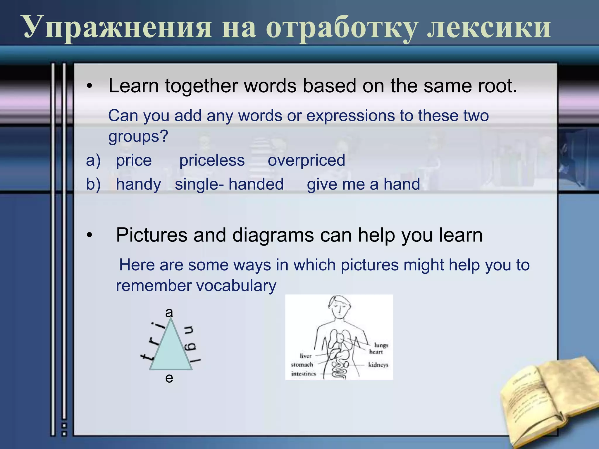 Упражнения на отработку лексики
   • Learn together words based on the same root.
     Can you add any words or expressions to these two
      groups?
   a) price   priceless overpriced
   b) handy single- handed give me a hand


   •   Pictures and diagrams can help you learn
        Here are some ways in which pictures might help you to
       remember vocabulary
             a



             e
 