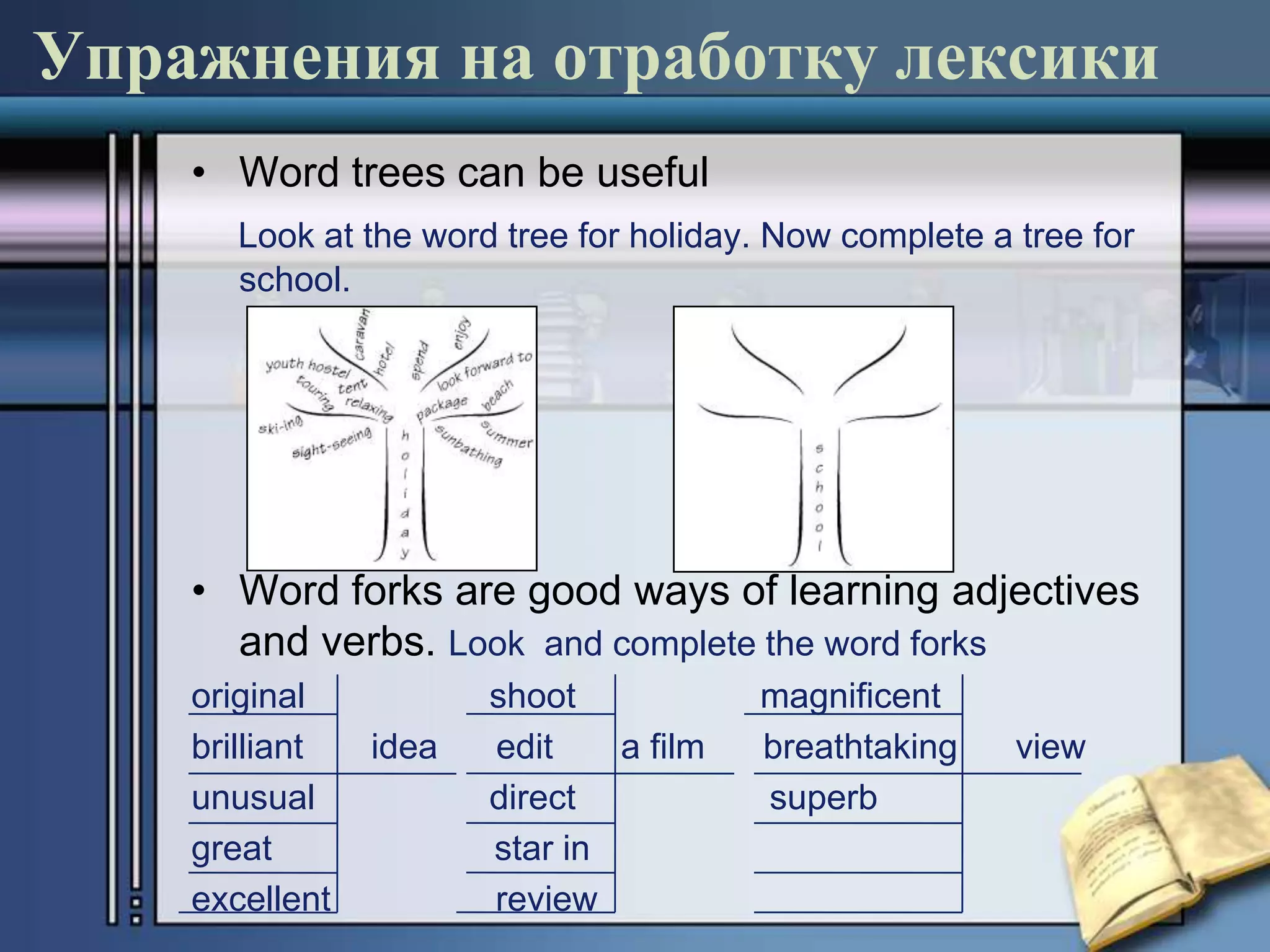 Упражнения на отработку лексики
    • Word trees can be useful
       Look at the word tree for holiday. Now complete a tree for
       school.




    • Word forks are good ways of learning adjectives
      and verbs. Look and complete the word forks
    original           shoot            magnificent
    brilliant   idea   edit    a film   breathtaking     view
    unusual            direct           superb
    great              star in
    excellent          review
 
