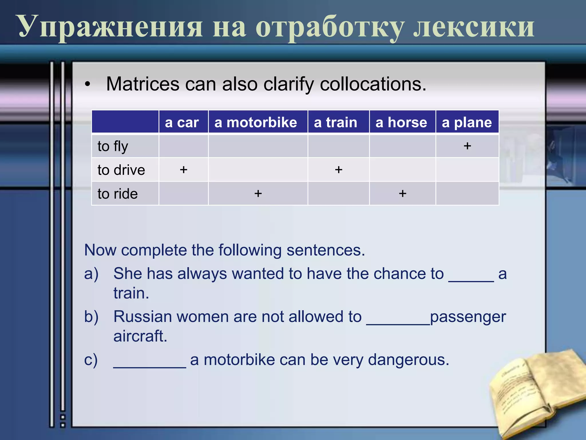 Упражнения на отработку лексики
    • Matrices can also clarify collocations.
                a car   a motorbike   a train   a horse a plane
     to fly                                                +
     to drive     +                      +
     to ride                 +                    +


    Now complete the following sentences.
    a) She has always wanted to have the chance to _____ a
       train.
    b) Russian women are not allowed to _______passenger
       aircraft.
    c) ________ a motorbike can be very dangerous.
 