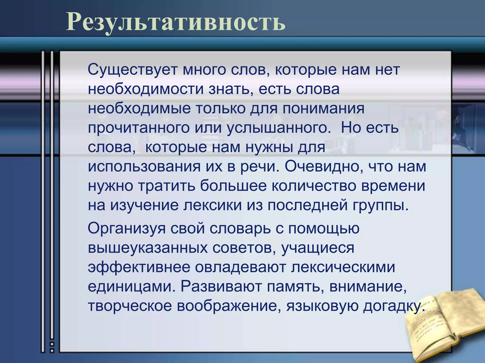 Результативность
 Существует много слов, которые нам нет
 необходимости знать, есть слова
 необходимые только для понимания
 прочитанного или услышанного. Но есть
 слова, которые нам нужны для
 использования их в речи. Очевидно, что нам
 нужно тратить большее количество времени
 на изучение лексики из последней группы.
 Организуя свой словарь с помощью
 вышеуказанных советов, учащиеся
 эффективнее овладевают лексическими
 единицами. Развивают память, внимание,
 творческое воображение, языковую догадку.
 