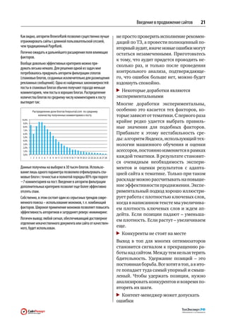 Введение в продвижение сайтов   21

Как видно, алгоритм BrowseRank позволил существенно лучше     не просто проверить исполнение рекомен-
отранжировать сайты с длинной пользовательской сессией,       даций по ТЗ, а провести полноценный по-
чем традиционный PageRank.                                    вторный аудит, иначе новые ошибки могут
Логично ожидать и дальнейшего расширения поля влияющих        остаться незамеченными. Приготовьтесь
факторов.
                                                              к тому, что аудит придется проводить не-
Вообще довольно эффективных критериев можно при‑
                                                              сколько раз, и  только после проведения
думать весьма немало. Для решения одной из задач мне
потребовалось придумать алгоритм фильтрации сплогов           контрольного анализа, подтверждающе-
(спамовых блогов, созданных исключительно для размещения      го, что ошибок больше нет, можно будет
рекламных сообщений). Одна из найденных закономерностей:      вздохнуть спокойно.
посты в спамовых блогах обычно получают гораздо меньше
комментариев, чем посты в хороших блогах. Распределение        	 Некоторые доработки являются
количества блогов по среднему числу комментариев к посту      экспериментальными
выглядит так:                                                 Многие доработки экспериментальны,
                                                              особенно это касается тех факторов, ко-
                                                              торые зависят от тематики. С первого раза
                                                              крайне редко удается выбрать правиль-
                                                              ные значения для  подобных факторов.
                                                              Прибавьте к  этому нестабильность сре-
                                                              ды: алгоритм Яндекса, использующий тех-
                                                              нологии машинного обучения и  оценки
                                                              асессоров, постоянно изменяется в рамках
                                                              каждой тематики. В результате становит-
                                                              ся очевидным необходимость экспери-
Данные получены на выборке в 30 тысяч блогов. Использо‑       ментов и  оценки результатов с  адапта-
вание лишь одного параметра позволило отфильтровать спа‑      цией сайта к тематике. Только при таком
мовые блоги с точностью и полнотой порядка 80 % при пороге
~7 комментариев на пост. Введение в алгоритм фильтрации       раскладе можно рассчитывать на повыше-
дополнительных критериев позволит еще более эффективно        ние эффективности продвижения. Экспе-
отсеять спам.                                                 риментальный подход хорошо иллюстри-
Собственно, в этом состоит один из серьезных трендов совре‑   рует работа с плотностью ключевых слов,
менного поиска – использование мономов, т. е. комбинаций      когда в написанном тексте мы увеличива-
факторов. Широкое применение мономов позволяет повысить       ем плотность ключевых слов и ждем ап-
эффективность алгоритмов и затрудняет реверс-инжиниринг.
                                                              дейта. Если позиции падают – уменьша-
Логичен вывод: любой сигнал, обеспечивающий достоверное       ем плотность. Если растут – увеличиваем
отделение некачественного документа или сайта от качествен‑
ного, будет использован.                                      еще.
                                                               	 Конкуренты не стоят на месте
                                                              Выход в  топ для  многих оптимизаторов
                                                              становится сигналом к прекращению ра-
                                                              боты над сайтом. Между тем нельзя терять
                                                              бдительность. Удержание позиций  – это
                                                              постоянная борьба. Все хотят в топ, а в ито-
                                                              ге попадает туда самый упорный и смыш-
                                                              леный. Чтобы удержать позиции, нужно
                                                              анализировать конкурентов и вовремя по-
                                                              вторять их шаги.
                                                               	 Контент-менеджер может допускать
                                                              ошибки
 