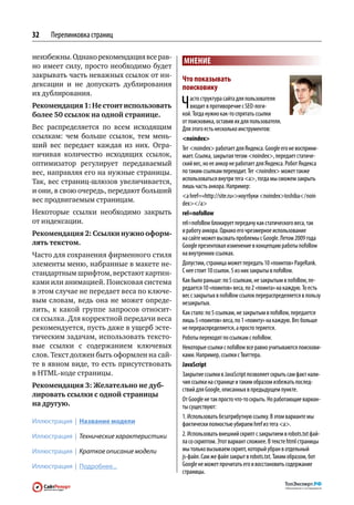 32   Перелинковка страниц

неизбежны. Однако рекомендация все рав-
                                           МНЕНИЕ
но имеет силу, просто необходимо будет
закрывать часть неважных ссылок от ин-
                                           Что показывать
дексации и  не  допускать дублирования     поисковику
их дублирования.
Рекомендация 1: Не стоит использовать
более 50 ссылок на одной странице.
                                           Ч   асто структура сайта для пользователя
                                               входит в противоречие с SEO-логи‑
                                           кой. Тогда нужно как‑то спрятать ссылки
                                           от поисковика, оставив их для пользователя.
Вес распределяется по  всем исходящим      Для этого есть несколько инструментов:
ссылкам: чем  больше ссылок, тем  мень-    noindex
ший вес передает каждая из  них. Огра-     Тег noindex работает для Яндекса. Google его не восприни‑
ничивая количество исходящих ссылок,       мает. Ссылка, закрытая тегом noindex, передает статиче‑
оптимизатор регулирует передаваемый        ский вес, но ее анкор не работает для Яндекса. Робот Яндекса
вес, направляя его на нужные страницы.     по таким ссылкам переходит. Тег noindex может также
Так, вес страниц-шлюзов увеличивается,     использоваться внутри тега a, тогда мы сможем закрыть
                                           лишь часть анкора. Например:
и они, в свою очередь, передают больший
                                           a href=«http://site.ru»ноутбуки noindextoshiba / noin
вес продвигаемым страницам.                dex / a
Некоторые ссылки необходимо закрыть        rel=nofollow
от индексации.                             rel=nofollow блокирует передачу как статического веса, так
Рекомендация 2: Ссылки нужно оформ-        и работу анкора. Однако его чрезмерное использование
                                           на сайте может вызвать проблемы с Google. Летом 2009 года
лять текстом.                              Google презентовал изменение в концепцию работы nofollow
Часто для сохранения фирменного стиля      на внутренних ссылках.
элементы меню, набранные в макете не-      Допустим, страница может передать 10 «поинтов» PageRank.
стандартным шрифтом, верстают картин-      С нее стоит 10 ссылок. 5 из них закрыты в nofollow.
ками или анимацией. Поисковая система      Как было раньше: по 5 ссылкам, не закрытым в nofollow, пе‑
                                           редается 10 «поинтов» веса, по 2 «поинта» на каждую. То есть
в этом случае не передает веса по ключе-
                                           вес с закрытых в nofollow ссылок перераспределяется в пользу
вым словам, ведь она не  может опреде-     незакрытых.
лить, к  какой группе запросов относит-    Как стало: по 5 ссылкам, не закрытым в nofollow, передается
ся ссылка. Для корректной передачи веса    лишь 5 «поинтов» веса, по 1 «поинту» на каждую. Вес больше
рекомендуется, пусть даже в ущерб эсте-    не перераспределяется, а просто теряется.
тическим задачам, использовать тексто-     Роботы переходят по ссылкам с nofollow.
вые ссылки с  содержанием ключевых         Некоторые ссылки с nofollow все равно учитываются поискови‑
слов. Текст должен быть оформлен на сай-   ками. Например, ссылки с Твиттера.
те в явном виде, то есть присутствовать    JavaScript
в HTML-коде страницы.                      Закрытие ссылки в JavaScript позволяет скрыть сам факт нали‑
                                           чия ссылки на странице и таким образом избежать послед‑
Рекомендация 3: Желательно не дуб-
                                           ствий для Google, описанных в предыдущем пункте.
лировать ссылки с одной страницы
                                           От Google не так просто что‑то скрыть. Но работающие вариан‑
на другую.                                 ты существуют:
                                           1. Использовать безатрибутную ссылку. В этом варианте мы
Иллюстрация | Название модели              фактически полностью убираем href из тега a.
Иллюстрация | Технические характеристики   2. Использовать внешний скрипт с закрытием в robots.txt фай‑
                                           ла со скриптом. Этот вариант сложнее. В тексте html страницы
Иллюстрация | Краткое описание модели      мы только вызываем скрипт, который убран в отдельный
                                           js-файл. Сам же файл закрыт в robots.txt. Таким образом, бот
Иллюстрация | Подробнее...                 Google не может прочитать его и восстановить содержание
                                           страницы.
 