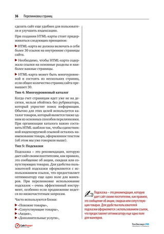 36   Перелинковка страниц

сделать сайт еще удобнее для пользовате-
ля и улучшить индексацию.
При создании HTML-карты стоит придер-
живаться следующих принципов:
  HTML-карта не должна включать в себя
более 30 ссылок на внутренние страницы
сайта.
  Необходимо, чтобы HTML-карта содер-
жала ссылки на основные разделы и наи-
более важные страницы.
  HTML-карта может быть многоуровне-
вой и  состоять из  нескольких страниц,
если общее количество страниц сайта пре-
вышает 30.
Тип 4: Многоуровневый каталог
Когда счет страницам идет уже не на де-
сятки, нельзя обойтись без рубрикатора,
который упростит поиск информации.
Обычно для этих целей используется ка-
талог товаров, который является также од-
ним из основных способов перелинковки.
При  организации каталога важно соста-
вить HTML-шаблон так, чтобы единствен-
ной индексируемой ссылкой осталось на-
именование товара, оформленное текстом
(об этом мы уже говорили выше).
Тип 5: Подсказки
Подсказка  – это рекомендация, которую
дает сайт своим посетителям, как правило,
это сообщение об акции, скидках или со-
путствующих товарах. Для удобства поль-
зователей подсказки оформляются с  ис-
пользованием ссылок, что предоставляет
оптимизатору еще  одно поле для  манев-
ров. При  перелинковке использование
подсказок  – очень эффективный инстру-
мент, особенно если продвижение ведет-
ся по низкочастотным запросам.                      Подсказка – это рекомендация, которую
                                                    дает сайт своим посетителям, как правило,
Часто используются блоки:                   это сообщение об акции, скидках или сопутствую‑
 «Похожие товары»,                          щих товарах. Для удобства пользователей
 «Сопутствующие товары»,                    подсказки оформляются с использованием ссылок,
 «Акция»,                                   что предоставляет оптимизатору еще одно поле
 «Дополнительные услуги»,                   для маневров.
 