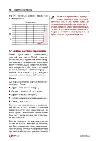 40    Перелинковка страниц

порога сквозных ссылок реализован                    Контекстная перелинковка на страницах
в виде графика.                                      интернет-магазина не очень эффективна,
                                              вероятность клика по таким ссылкам низкая. А вот
                                              потенциал навигационной строки можно задей‑
                                              ствовать по полной. Каталог товаров должен быть
150                                           составлен безупречно: ссылки на странице списка
                                              товаров ни в коем случае нельзя дублировать, все
100                                           дубликаты нужно закрыть для индексации.

 50




1.7. Создание модуля для перелинковки
Легко     организовать     перелинковку,
если сайт состоит из  20–30 страничек,
но как быть, если продвигать нужно интер-
нет-магазин с тысячами, а то и десятками
тысяч товаров? Задача непростая. Мне хва-
тило материала, чтобы создать отдельный
семинар, посвященный этому вопросу. Ос-
новных типов четыре: портал, интернет-
магазин, корпоративный сайт, каталог.
Портал
Для перелинковки на портале можно ис-
пользовать блоки:
  «Другие статьи этого автора»,
  «Другие статьи в этой категории»,
  «Другие статьи за сегодня»,
  «Самые популярные статьи за сегодня»,
  «Последние статьи».
Контекстная перелинковка с  простанов-
кой ссылок в  тексте статьи на  порталах
воспринимается как  естественная, ее
тоже нужно непременно использовать
(смотрите, например, как это реализова-
но в Википедии).
Следует понимать, что  при  перелинковке
ссылки не  должны меняться со  временем,
тем более не стоит проставлять их в динами-
ческих блоках, которые трансформируются
при каждом обновлении страницы. Не всегда
 