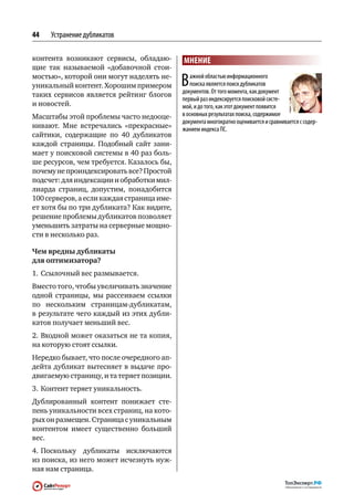 44   Устранение дубликатов

контента возникают сервисы, обладаю-        МНЕНИЕ
щие так называемой «добавочной стои-
мостью», которой они могут наделять не-
уникальный контент. Хорошим примером        В   ажной областью информационного
                                                поиска является поиск дубликатов
                                            документов. От того момента, как документ
таких сервисов является рейтинг блогов
                                            первый раз индексируется поисковой систе‑
и новостей.                                 мой, и до того, как этот документ появится
Масштабы этой проблемы часто недооце-       в основных результатах поиска, содержимое
                                            документа многократно оценивается и сравнивается с содер‑
нивают. Мне встречались «прекрасные»        жанием индекса ПС.
сайтики, содержащие по  40 дубликатов
каждой страницы. Подобный сайт зани-
мает у поисковой системы в 40 раз боль-
ше ресурсов, чем требуется. Казалось бы,
почему не проиндексировать все? Простой
подсчет: для индексации и обработки мил-
лиарда страниц, допустим, понадобится
100 серверов, а если каждая страница име-
ет хотя бы по три дубликата? Как видите,
решение проблемы дубликатов позволяет
уменьшить затраты на серверные мощно-
сти в несколько раз.

Чем вредны дубликаты
для оптимизатора?
1.	 Ссылочный вес размывается.
Вместо того, чтобы увеличивать значение
одной страницы, мы рассеиваем ссылки
по  нескольким страницам-дубликатам,
в результате чего каждый из этих дубли-
катов получает меньший вес.
2.	Входной может оказаться не та копия,
на которую стоят ссылки.
Нередко бывает, что после очередного ап-
дейта дубликат вытесняет в  выдаче про-
двигаемую страницу, и та теряет позиции.
3.	 Контент теряет уникальность.
Дублированный контент понижает сте-
пень уникальности всех страниц, на кото-
рых он размещен. Страница с уникальным
контентом имеет существенно больший
вес.
4.	Поскольку дубликаты исключаются
из поиска, из него может исчезнуть нуж-
ная нам страница.
 