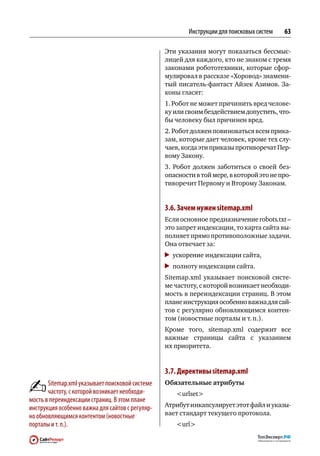 Инструкции для поисковых систем   63

                                                  Эти указания могут показаться бессмыс-
                                                  лицей для каждого, кто не знаком с тремя
                                                  законами робототехники, которые сфор-
                                                  мулировал в рассказе «Хоровод» знамени-
                                                  тый писатель-фантаст Айзек Азимов. За-
                                                  коны гласят:
                                                  1. Робот не может причинить вред челове-
                                                  ку или своим бездействием допустить, что-
                                                  бы человеку был причинен вред.
                                                  2. Робот должен повиноваться всем прика-
                                                  зам, которые дает человек, кроме тех слу-
                                                  чаев, когда эти приказы противоречат Пер-
                                                  вому Закону.
                                                  3.  Робот должен заботиться о  своей без-
                                                  опасности в той мере, в которой это не про-
                                                  тиворечит Первому и Второму Законам.


                                                  3.6. Зачем нужен sitemap.xml
                                                  Если основное предназначение robots.txt –
                                                  это запрет индексации, то карта сайта вы-
                                                  полняет прямо противоположные задачи.
                                                  Она отвечает за:
                                                   	 ускорение индексации сайта,
                                                   	 полноту индексации сайта.
                                                  Sitemap.xml указывает поисковой систе-
                                                  ме частоту, с которой возникает необходи-
                                                  мость в переиндексации страниц. В этом
                                                  плане инструкция особенно важна для сай-
                                                  тов с регулярно обновляющимся контен-
                                                  том (новостные порталы и т. п.).
                                                  Кроме того, sitemap.xml содержит все
                                                  важные страницы сайта с  указанием
                                                  их приоритета.


                                                  3.7. Директивы sitemap.xml
       Sitemap.xml указывает поисковой системе    Обязательные атрибуты
       частоту, с которой возникает необходи‑        urlset
мость в переиндексации страниц. В этом плане
инструкция особенно важна для сайтов с регуляр‑   Атрибут инкапсулирует этот файл и указы-
но обновляющимся контентом (новостные             вает стандарт текущего протокола.
порталы и т. п.).                                    url
 