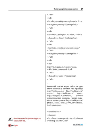 Инструкции для поисковых систем   67

                                        / url
                                       url
                                       lochttp://mobiguru.ru / phones /  / loc
                                       changefreqhourly / changefreq
                                        / url
                                       url
                                       lochttp://mobiguru.ru / photo /  / loc
                                       changefreqhourly / changefreq
                                        / url
                                       url
                                       lochttp://mobiguru.ru / notebooks / 
                                        / loc
                                       changefreqhourly / changefreq
                                        / url
                                       url
                                       loc
                                       http://mobiguru.ru / phones / nokia /
                                        nokia_5800_xpressmusic.html
                                        / loc
                                       changefreqdaily / changefreq
                                        / url
                                       ...
                                       Указанный отрезок карты сайта инструк-
                                       тирует поисковые системы, что  страницы
                                       http://mobiguru.ru / , http://mobiguru.ru /
                                        phones / , http://mobiguru.ru /   photo / ,
                                       http://mobiguru.ru / notebooks /  должны
                                       индексироваться ежечасно. Частота пере-
                                       индексации страницы http://mobiguru.ru    /
                                        phones / nokia / nokia_5800_xpressmusic.
                                       html – ежедневно.
                                       ...
                                       sitemapindex
                                       sitemap
Файл sitemap.xml не должен содержать   lochttp://www.gstatic.com / s2 / sitemap
более 50 000 URL.                      s / sitemap-000.txt / loc
 