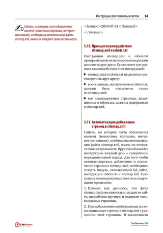 Инструкции для поисковых систем   69

       Сайтам, на которых часто обновляется         lastmod2010‑07‑21 / lastmod
       контент (новостным порталам, интернет-        / sitemap
магазинам), необходима автоматизация файла
sitemap.xml, иначе он потеряет свою актуальность.
                                                    3.10. Принцип взаимодействия
                                                           sitemap.xml и robots.txt
                                                    Инструкции sitemap.xml и  robots.txt
                                                    при правильном их использовании должны
                                                    дополнять друг друга. Существуют три пра-
                                                    вила взаимодействия этих инструкций:
                                                     	 sitemap.xml и robots.txt не должны про-
                                                    тиворечить друг другу;
                                                     	 все страницы, исключенные в robots.txt,
                                                    должны      быть    исключены     также
                                                    из sitemap.xml;
                                                      	все индексируемые страницы, разре-
                                                    шенные в robots.txt, должны содержаться
                                                    в sitemap.xml.



                                                    3.11. Автоматизация добавления
                                                           страниц в sitemap.xml
                                                    Сайтам, на  которых часто обновляется
                                                    контент (новостным порталам, интер-
                                                    нет-магазинам), необходима автоматиза-
                                                    ция файла sitemap.xml, иначе он потеря-
                                                    ет свою актуальность. Вручную обновлять
                                                    инструкцию каждый день  – совершенно
                                                    нерациональный подход. Для того чтобы
                                                    автоматизировать добавление и  исклю-
                                                    чение страниц в sitemap.xml, необходимо
                                                    создать модуль, связывающий БД сайта,
                                                    инструкции robots.txt и sitemap.xml. Про-
                                                    грамма должна руководствоваться следую-
                                                    щими правилами:
                                                    1.	Примем как  данность, что  файл
                                                    sitemap.xml уже изначально создан на сай-
                                                    те, проработан вручную и содержит толь-
                                                    ко важные страницы.
                                                    2.	 При добавлении новой страницы систе-
                                                    ма дописывает строчку в sitemap.xml с ука-
                                                    занием этой страницы. В  зависимости
 