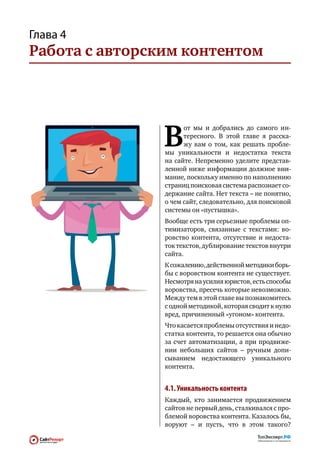 Глава 4
Работа с авторским контентом




                В
                       от мы и  добрались до  самого ин-
                       тересного. В  этой главе я  расска-
                       жу вам о  том, как  решать пробле-
                мы уникальности и  недостатка текста
                на  сайте. Непременно уделите представ-
                ленной ниже информации должное вни-
                мание, поскольку именно по наполнению
                страниц поисковая система распознает со-
                держание сайта. Нет текста – не понятно,
                о чем сайт, следовательно, для поисковой
                системы он «пустышка».
                Вообще есть три серьезные проблемы оп-
                тимизаторов, связанные с  текстами: во-
                ровство контента, отсутствие и  недоста-
                ток текстов, дублирование текстов внутри
                сайта.
                К сожалению, действенной методики борь-
                бы с воровством контента не существует.
                Несмотря на усилия юристов, есть способы
                воровства, пресечь которые невозможно.
                Между тем в этой главе вы познакомитесь
                с одной методикой, которая сводит к нулю
                вред, причиненный «угоном» контента.
                Что касается проблемы отсутствия и недо-
                статка контента, то решается она обычно
                за  счет автоматизации, а  при  продвиже-
                нии небольших сайтов  – ручным допи-
                сыванием недостающего уникального
                контента.


                4.1. Уникальность контента
                Каждый, кто  занимается продвижением
                сайтов не первый день, сталкивался с про-
                блемой воровства контента. Казалось бы,
                воруют  – и  пусть, что  в  этом такого?
 