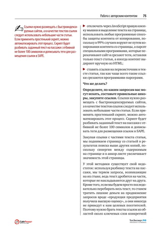 Работа с авторским контентом   75

       Ссылки нужно размещать с быстроиндекси‑       	 отключать через JavaScript правую кноп-
       руемых сайтов, а в качестве текстов ссылок   ку мышки и выделение текста на странице,
следует использовать небольшие части статьи.        использовать любые программные спосо-
Если применять простенький скрипт, можно            бы защиты контента от копирования, по-
автоматизировать этот процесс. Скрипт будет         скольку в 99 % случаев воруют не путем ко-
разбивать заданный текст на пассажи с отбивкой      пирования контента со страницы, а парсят
не более 100 символов и дописывать теги для раз‑    специальными программами, которые пе-
мещения ссылок в SAPE.                              рекачивают сайт и срезают теги, оставляя
                                                    только текст статьи, а иногда контент вы-
                                                    дирают вручную из HTML;
                                                     	 ставить ссылки на первоисточник в тек-
                                                    сте статьи, так как чаще всего такие ссыл-
                                                    ки срезаются программами-парсерами.
                                                    Что же делать?
                                                    Определите, по каким запросам вас мо-
                                                    гут искать, составьте правильные анко-
                                                    ры, закупите ссылки. Ссылки нужно раз-
                                                    мещать с  быстроиндексируемых сайтов,
                                                    а в качестве текстов ссылок следует исполь-
                                                    зовать небольшие части статьи. Если при-
                                                    менять простенький скрипт, можно авто-
                                                    матизировать этот процесс. Скрипт будет
                                                    разбивать заданный текст на пассажи с от-
                                                    бивкой не более 100 символов и дописы-
                                                    вать теги для размещения ссылок в SAPE.
                                                    Закупая ссылки с частями текста статьи,
                                                    мы поднимаем страницу со статьей в ре-
                                                    зультатах поиска выше других копий, по-
                                                    скольку синергия между содержимым
                                                    на странице и в анкор-листе увеличивает
                                                    значимость этой страницы.
                                                    У  этой методики существует свой недо-
                                                    статок: используя разбивку текста на пас-
                                                    сажи, мы теряем запросы, возникающие
                                                    на их стыке, ведь текст дробится на части,
                                                    которые не накладываются друг на друга.
                                                    Кроме того, если мы будем просто последо-
                                                    вательно перебирать весь текст, то станем
                                                    тратить лишние деньги на  продвижение
                                                    запросов вроде «продукция предприятия
                                                    получила высшую оценку», а они никогда
                                                    не приведут к нам целевых посетителей.
                                                    Поэтому нужно брать тексты ссылок из об-
                                                    ластей около ключевых слов конкретной
 