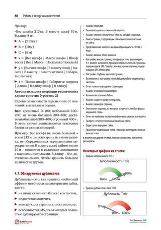 80   Работа с авторским контентом

Пример:                                      •	 Анализ robots.txt.
«Вес шкафа 213  В  высоту шкаф 10 
              кг.                м.          •	 Лемматизация всего контента на сайте.
В длину 8 м».                                •	 Анализ плотности ключевых слов на каждой странице.
                                             •	 Поиск страниц, содержащих ключевые словосочетания
 	 A = [213 кг]                                 по сайту.
 	 B = [10 м]                                •	 Представление контента каждой страницы без HTML
                                                кода.
 	 C = [8 м]
                                             •	 Анализ данных whois-домена.
 	 x = [Вес шкафа | Масса шкафа | Шкаф       •	 Настройка маски страниц, которые система анализирует,
весит | Вес | Масса | Насколько тяжелый]        т. е. можно, например, проанализировать только страницы,
                                                содержащие в URL / beauty /, или все, кроме страниц, содер‑
 	 y = [Высота шкафа| В высоту шкаф | Вы-
                                                жащих в URL thread.php.
сота | В высоту | Высота от пола | Габари-
                                             •	 Настройка глубины анализа страниц.
ты: высота]
                                             •	 Возможность настроить robots.txt для робота-индексатора
  	 z = [Длина шкафа | Габариты: ширина         системы.
| Длина | В длину шкаф | В длину]            •	 Отчет только по входным страницам.
Автоматизация генерации технических          •	 Анализ установленных метрик.
характеристик (уровень 2)                    •	 Количество ссылок в Yahoo.
                                             •	 Анализ скорости загрузки страниц.
Строим зависимости переменных от зна-
чений: выставляем пороги.                    •	 Анализ размеров страниц.
                                             •	 Список всех страниц, на которых встречается любая форма
Вес: крохотный 0–100; небольшой 100–            заданного слова.
200; не  очень большой 200–300; доста-       •	 Отчет по наиболее часто употребляемым словам всего сайта.
точно большой 300–400; огромный 400+.        •	 Экспресс-отчет по типичным ошибкам сайта.
В  этом случае дописываются текстовые
                                             •	 Структура и иерархия сайта.
блоки из разных словарей.
                                             •	 Сравнение индексации типов страниц и категория в поиско‑
Пример: Вес шкафа не очень большой –            вых системах
всего 213 кг, можно хранить в помещени-      и множество других отчетов, список которых мы постоянно
ях, не  оборудованных укрепленными пе-       расширяем.
рекрытиями. В высоту шкаф займет около
10  – впишется в  складское помещение
   м                                         Некоторые графики из отчета:
с высокими потолками. В длину – 8 м, до-
                                             •	 График заполненности TITLE
статочно емкий, чтобы хранить большое
количество грузов.


4.7. Обнаружение дубликатов
Дубликаты – это, как правило, «побочный
эффект» некоторых характеристик сайта,
как‑то:                                      •	 График дубликатов в теге TITLE
 	 наличие сквозного блока с контентом,
 	 недостаток контента,
 	 конструкция страниц списка анонсов,
 	 особенности CMS, из‑за которых полно-
стью дублируются страницы.
 