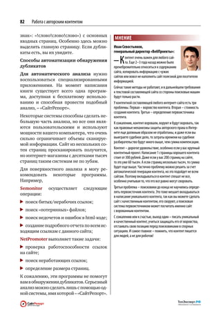 82   Работа с авторским контентом

знак»: «!слово!слово!слово») с  основных
                                                МНЕНИЕ
входных страниц. Особенно здесь можно
выделить главную страницу. Если дубли-          Иван Севостьянов,
каты есть, вы их увидите.                       генеральный директор «ВебПроекты»:

Способы автоматизации обнаружения
дубликатов
                                                –К       онтент очень важен для любого сай‑
                                                         та. Еще 2–3 года назад можно было
                                                пренебрежительно относиться к содержанию
                                                сайта, копировать информацию с чужих
Для  автоматического анализа нужно
                                                сайтов или вовсе не наполнять сайт полезной для посетителя
воспользоваться специализированными             информацией.
приложениями. На  момент написания              Сейчас такие методы не работают, и в дальнейшем требования
книги существует всего одна програм-            к текстовой составляющей сайта со стороны поисковых машин
ма, доступная к  бесплатному использо-          будут только расти.
ванию и  способная провести подобный            У контентной составляющей любого интернет-сайта есть три
анализ, – «СайтРепорт».                         проблемы. Первая – воровство контента. Вторая – стоимость
                                                создания контента. Третья – определение первоисточника
Некоторые системы способны сделать не-          контента.
большую часть анализа, но все они явля-         К сожалению, контент воровали, воруют и будут воровать, так
ются пользовательскими и  используют            как правовые механизмы защиты авторского права в Интер‑
мощности вашего компьютера, что очень           нете еще должным образом не отработаны, и даже если вы
сильно ограничивает объемы сканируе-            выиграете судебное дело, то затраты времени на судебное
                                                разбирательство будут много выше, чем сумма компенсации.
мой информации. Сайт из нескольких со-
тен страниц просканировать получится,           Контент – дорогое удовольствие, особенно если у вас крупный
                                                контентный проект. Написание 1 страницы хорошего контента
но интернет-магазины с десятками тысяч          стоит от 300 рублей. Даже если у вас 200 страниц на сайте,
страниц таким системам не по зубам.             то это уже 60 тысяч. А если страниц несколько тысяч, то сумма
                                                будет еще выше. Частично проблему можно решить за счет
Для поверхностного анализа я могу ре-
                                                автоматической генерации контента, но это подойдет не всем
комендовать некоторые программы.                сайтам. Поэтому вкладываться в контент спешат не все,
Например,                                       особенно учитывая то, что его все равно могут своровать.
Semonitor     осуществляет          следующие   Третья проблема – поисковики до конца не научились опреде‑
                                                лять первоисточник контента. Это тоже мешает вкладываться
операции:
                                                в написание уникального контента, так как вы можете сделать
 	 поиск битых/нерабочих ссылок;                сайт с качественным контентом, его своруют, а поисковая
                                                система первоисточником может посчитать именно сайт
 	 поиск «потерянных» файлов;                   с ворованным контентом.
 	 поиск недочетов и ошибок в html-коде;        С сожалению или к счастью, выход один – писать уникальный
                                                и качественный контент, учиться защищать его от воровства,
 	 создание подробного отчета по всем ис-       отстаивать свою позицию перед поисковиками в спорных
ходящим ссылкам с данного сайта;                ситуациях. И самое главное – помнить, что контент пишется
                                                для людей, а не для роботов!
NetPromoter выполняет такие задачи:
 	проверка работоспособности ссылок
на сайте;
 	 поиск неработающих ссылок;
 	 определение размера страниц.
К сожалению, эти программы не помогут
вам в обнаружении дубликатов. Серьезный
анализ можно сделать лишь с помощью од-
ной системы, имя которой – «СайтРепорт».
 