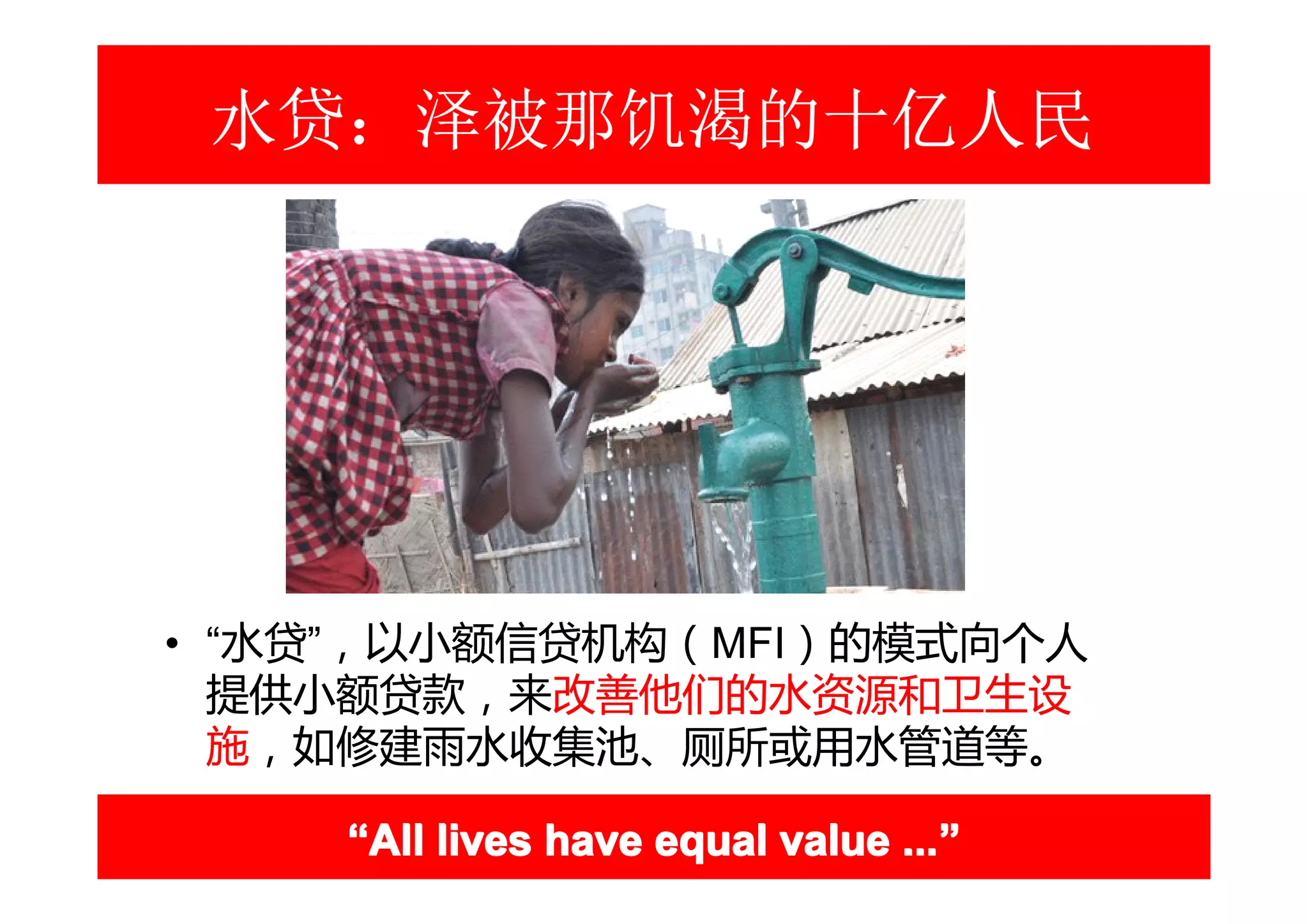 水贷：泽被那饥渴的十亿人民




• “水贷”，以小额信贷机构（MFI）的模式向个人
  提供小额贷款，来改善他们的水资源和卫生设
  施，如修建雨水收集池、厕所或用水管道等。

    “All lives have equal value ...”
                                ...”
 