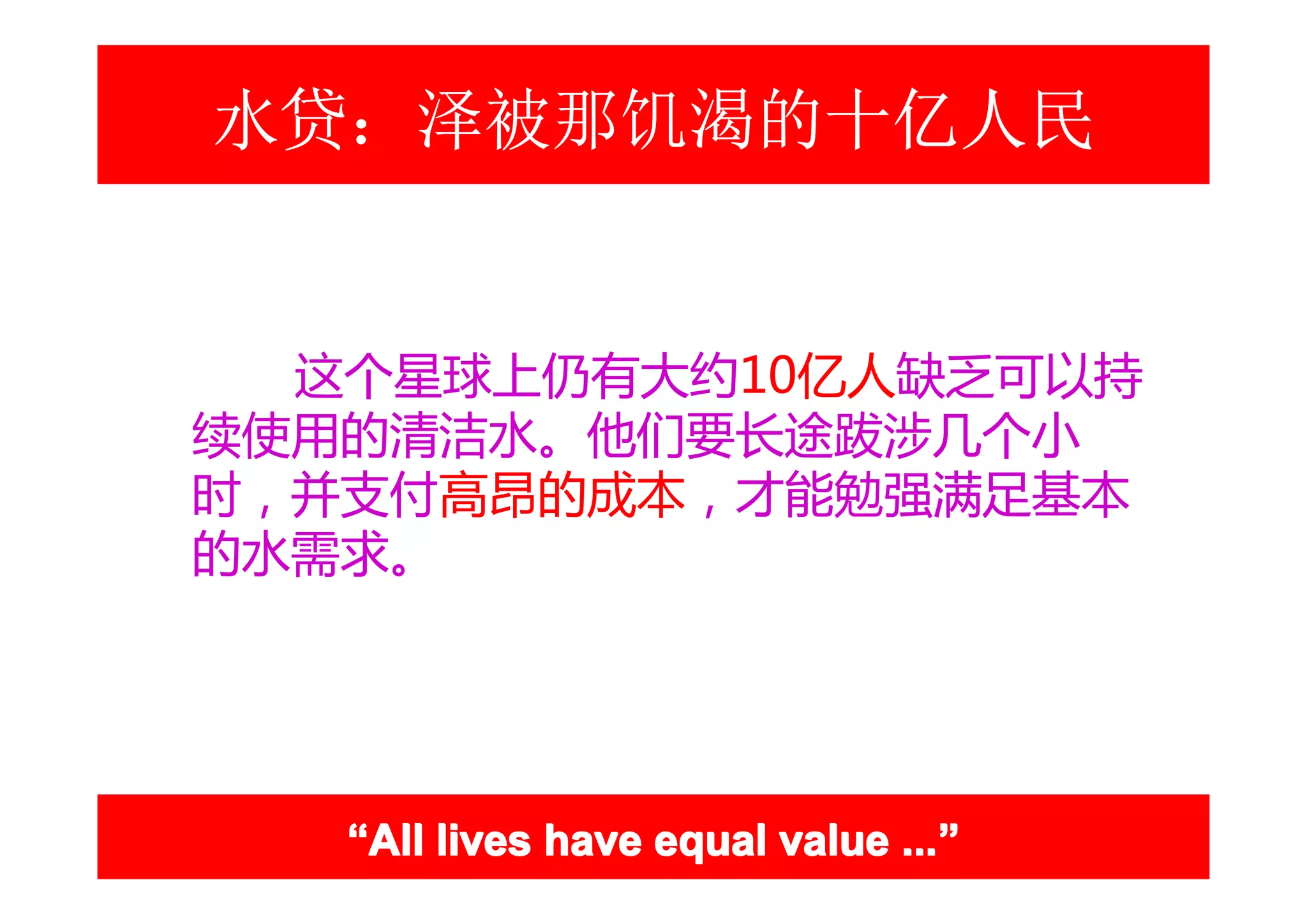 水贷：泽被那饥渴的十亿人民


  这个星球上仍有大约10亿人缺乏可以持
续使用的清洁水。他们要长途跋涉几个小
时，并支付高昂的成本，才能勉强满足基本
的水需求。




   “All lives have equal value ...”
                               ...”
 