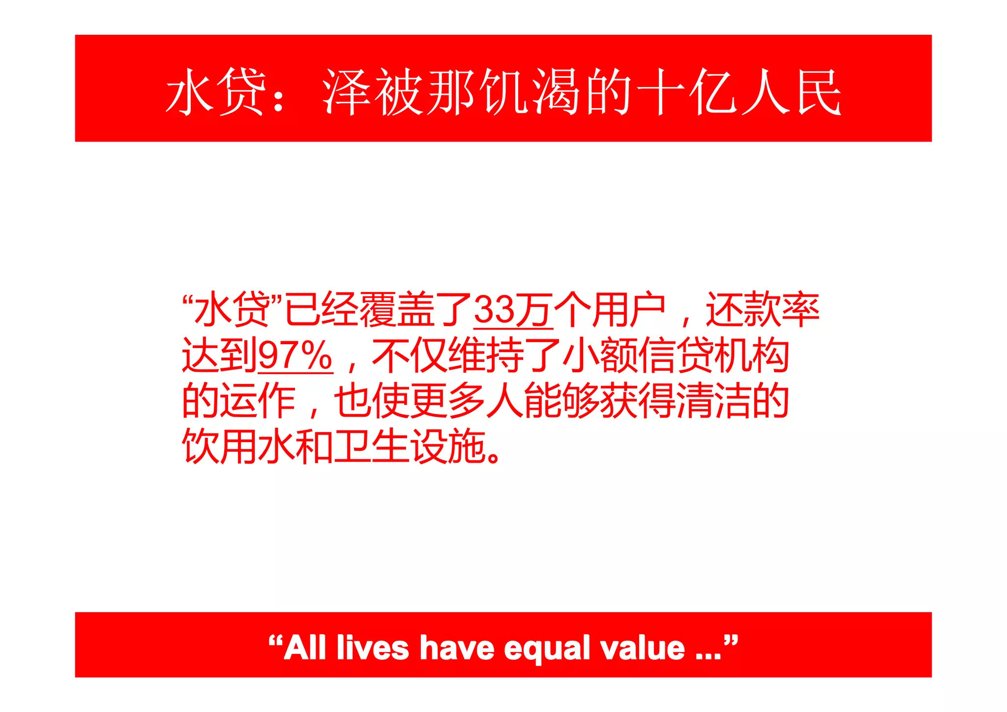 水贷：泽被那饥渴的十亿人民



“水贷”已经覆盖了33万个用户，还款率
达到97%，不仅维持了小额信贷机构
的运作，也使更多人能够获得清洁的
饮用水和卫生设施。




  “All lives have equal value ...”
                              ...”
 