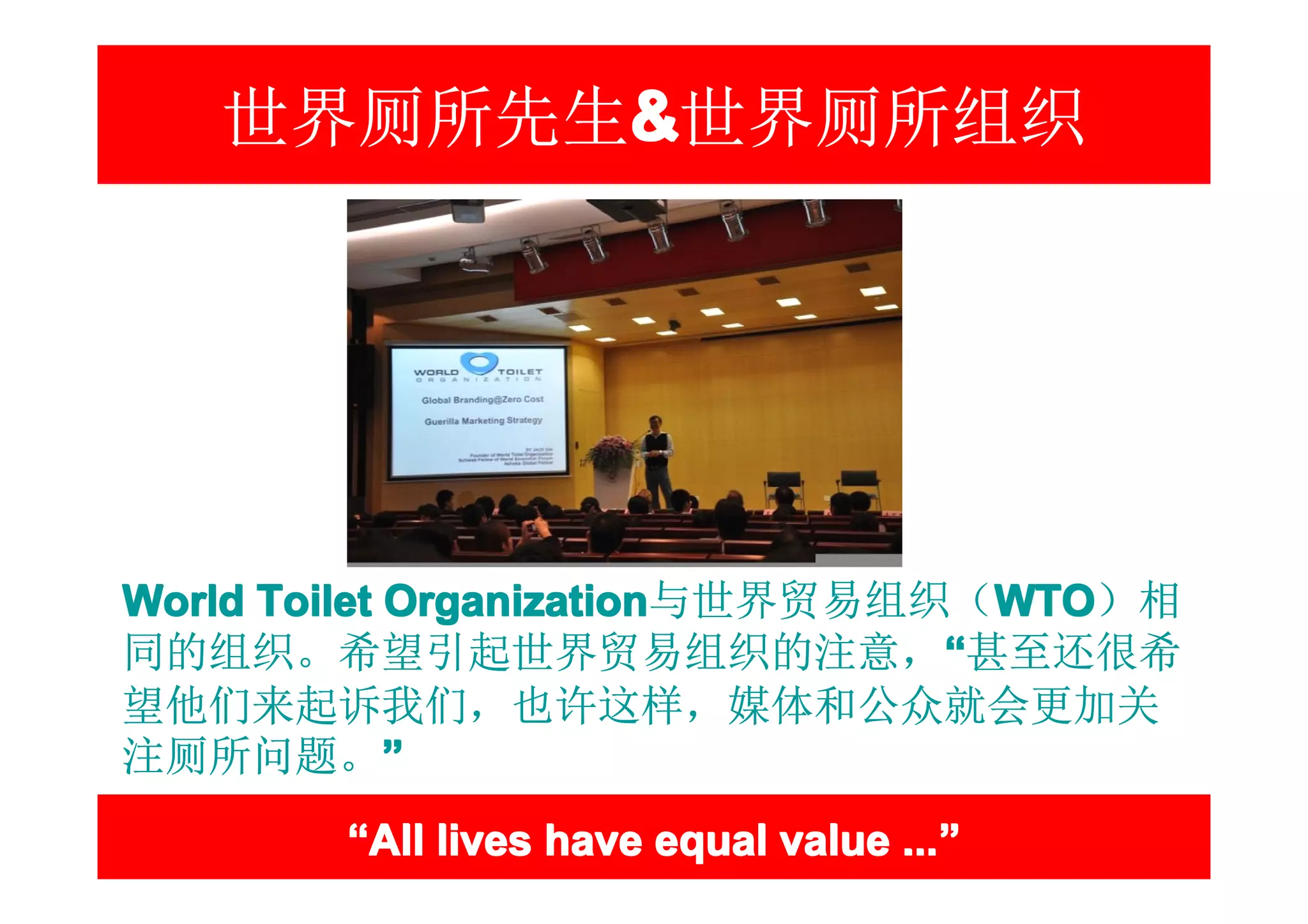 世界厕所先生&世界厕所组织
         &




World Toilet Organization与世界贸易组织（WTO）相
同的组织。希望引起世界贸易组织的注意，“甚至还很希
望他们来起诉我们，也许这样，媒体和公众就会更加关
注厕所问题。”
        “All lives have equal value ...”
                                    ...”
 