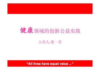 健康领域的创新公益实践
        主讲人:董一若




 “All lives have equal value ...”
                             ...”
 