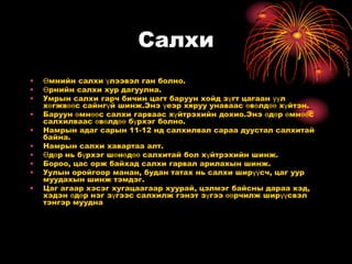 Салхи
•   Өмнийн салхи үлээвэл ган болно.
•   Өрнийн салхи хур дагуулна.
•   Умрын салхи гарч бичин цагт баруун хойд зүгт цагаан үүл
    хөгжвөөс сайнгүй шинж.Энэ үеэр хяруу унаваас өвөлдөө хүйтэн.
•   Баруун өмнөөс салхи гарваас хүйтрэхийн дохио.Энэ өдөр өмнөөс
    салхилваас өвөлдөө бүрхэг болно.
•   Намрын адаг сарын 11-12 нд салхилвал сараа дуустал салхитай
    байна.
•   Намрын салхи хавартаа алт.
•   Өдөр нь бүрхэг шөнөдөө салхитай бол хүйтрэхийн шинж.
•   Бороо, цас орж байхад салхи гарвал арилахын шинж.
•   Уулын оройгоор манан, будан татах нь салхи ширүүсч, цаг уур
    муудахын шинж тэмдэг.
•   Цаг агаар хэсэг хугацаагаар хуурай, цэлмэг байсны дараа хэд,
    хэдэн өдөр нэг зүгээс салхилж гэнэт зүгээ өөрчилж ширүүсвэл
    тэнгэр муудна
 