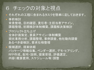  それぞれの工程に含まれるタスクを簡単に記しておきます。
 事前検討
  背景整理、目的確認、責任者・主担当者アサイン、
  課題整理、初期検討体制構築、課題解決策検討
 プロジェクト立ち上げ
  全体計画策定、要員アサイン・体制構築
  現状業務分析、課題整理、事例調査、他社動向調査
  あるべき姿検討、要求仕様整理
 候補選択、提案依頼
  パッケージ情報収集、ベンダー選択、デモ・ヒアリング、
  RFP作成、配布・説明、提案受領、評価選定、
  内容（概算費用、スケジュール等）調整

                                61
 