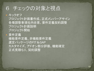  キックオフ
  プロジェクト計画書作成、正式メンバーアサイン
  各種調整事項社内合意、要件定義契約調整
  プロジェクト計画説明
  プロジェクト開始
 要件定義
  機能要件定義、非機能要件定義
  選定パッケージのFIT＆GAP
  カスタマイズ、アドオン部分評価、機能確定
  正式見積もり、契約調整




                           62
 