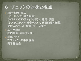  設計・開発・導入
  （ハード・ソフト導入対応）
  （カスタマイズ・アドオン対応）、適用・調整
  （システムテスト・統合テスト）、非機能要件確認
  受け入れテスト・検証、データ移行
 ユーザ教育
  社内説明、利用フォロー
 評価・完了
  プロジェクトの事後評価
  完了報告会



                            63
 