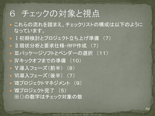  これらの流れを踏まえ、チェックリストの構成は以下のように
    なっています。
   Ⅰ初期検討とプロジェクト立ち上げ準備 （７）
   Ⅱ現状分析と要求仕様・RFP作成 （７）
   Ⅲパッケージソフトとベンダーの選択 （１１）
   Ⅳキックオフまでの準備 （１０）
   Ⅴ導入フェーズ（前半） （８）
   Ⅵ導入フェーズ（後半） （７）
   Ⅶプロジェクトマネジメント （９）
   Ⅷプロジェクト完了 （５）
    ※（）の数字はチェック対象の数

                                 64
 
