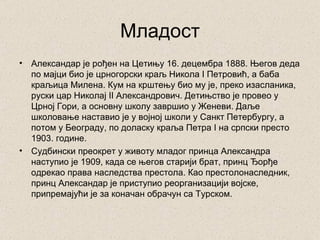 Младост
•   Александар је рођен на Цетињу 16. децембра 1888. Његов деда
    по мајци био је црногорски краљ Никола I Петровић, а баба
    краљица Милена. Кум на крштењу био му је, преко изасланика,
    руски цар Николај II Александрович. Детињство је провео у
    Црној Гори, а основну школу завршио у Женеви. Даље
    школовање наставио је у војној школи у Санкт Петербургу, а
    потом у Београду, по доласку краља Петра I на српски престо
    1903. године.
•   Судбински преокрет у животу младог принца Александра
    наступио је 1909, када се његов старији брат, принц Ђорђе
    одрекао права наследства престола. Као престолонаследник,
    принц Александар је приступио реорганизацији војске,
    припремајући је за коначан обрачун са Турском.
 