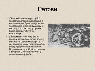 Ратови
•   У Првом балканском рату (1912),
    престолонаследник Александар је
    као заповедник Прве армије водио
    победоносне битке на Куманову и
    Битољу, а потом 1913. у Другом
    балканском рату битку на
    Брегалници.
•   У Првом светском рату био је
    врховни заповедник српске војске у
    биткама на Церу и Колубари 1914,
    кад је српска војска потпуно разбила
    војску Аустроугарске Монархије.
    Поново нападнута 1915. од Немачке
    и Бугарске, Србија је подлегла у
    неравноправној борби.
 