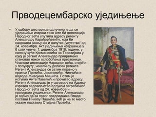 Прводецембарско уједињење
•   У одбору шесторице одлучено је да се
    уједињење изврши тако што би делегација
    Народног већа упутила адресу регенту
    Александру Карађорђевићу, која би
    садржала закључак и напутке „упутства“ од
    24. новембра. Акт уједињења извршен је у
    8 сати увече, 1. децембра 1918. године, у
    салону куће Крсмановића на Теразијама у
    којој је регент Александар привремено
    становао након ослобођења престонице.
    Чланови делегације Народног већа, стојећи
    у полукругу, чекали су долазак регента.
    Регент Александра се затим појавио у
    пратњи Протића, Јовановића, Нинчића и
    војводе Живојина Мишића. Потом је
    иступио Анте Павелић и прочитао адресу.
    Регент Александар је у одговору на Адресу
    изразио задовољство одлуком загребачког
    Народног већа од 24. новембра и
    прогласио уједињење. Регент Александар
    је одбио да за првог председника Владе
    постави Николу Пашића, већ је на то место
    указом поставио Стојана Протића.
 