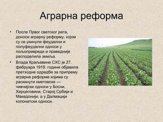 Аграрна реформа
•   После Првог светског рата,
    доноси аграрну реформу, којом
    су се укинули феудални и
    полуфеудални односи у
    пољопривреди и праведније
    расподелила земља.
•   Влада Краљевине СХС је 27.
    фебруара 1919. године објавила
    претходне одредбе за припрему
    аграрне реформе којима су
    раскинути кметовске —
    чивчијски односи у Босни,
    Херцеговини, Старој Србији и
    Македонији, а у Далмацији
    колонатски односи.
 