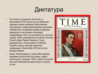Диктатура
•   На плану унутрашње политике, у
    Краљевини СХС дошло је до озбиљне
    државне кризе изазване заоштреним
    партијским и међунационалним односима.
    Непрестана полемика између владиних
    радикала и посланика опозиције
    предвођених ХСС-ом је довела до тога да
    године 1928. радикалски посланик Пуниша
    Рачић убије Павла Радића и Ђуру
    Басаричека и тешко ранио Стјепана
    Радића, који је касније подлегао
    повредама. Нови вођа ХСС је постао
    Владко Мачек.
•   Краљ Александар је, користећи нереде
    изазване атентатом као повод, завео
    диктатуру 6. јануара 1929. године (позната
    као шестојануарска диктатура) и укинуо
    устав.
 