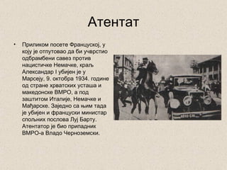 Атентат
•   Приликом посете Француској, у
    коју је отпутовао да би учврстио
    одбрамбени савез против
    нацистичке Немачке, краљ
    Александар I убијен је у
    Марсеју, 9. октобра 1934. године
    од стране хрватских усташа и
    македонске ВМРО, а под
    заштитом Италије, Немачке и
    Мађарске. Заједно са њим тада
    је убијен и француски министар
    спољних послова Луј Барту.
    Атентатор је био припадник
    ВМРО-а Владо Черноземски.
 