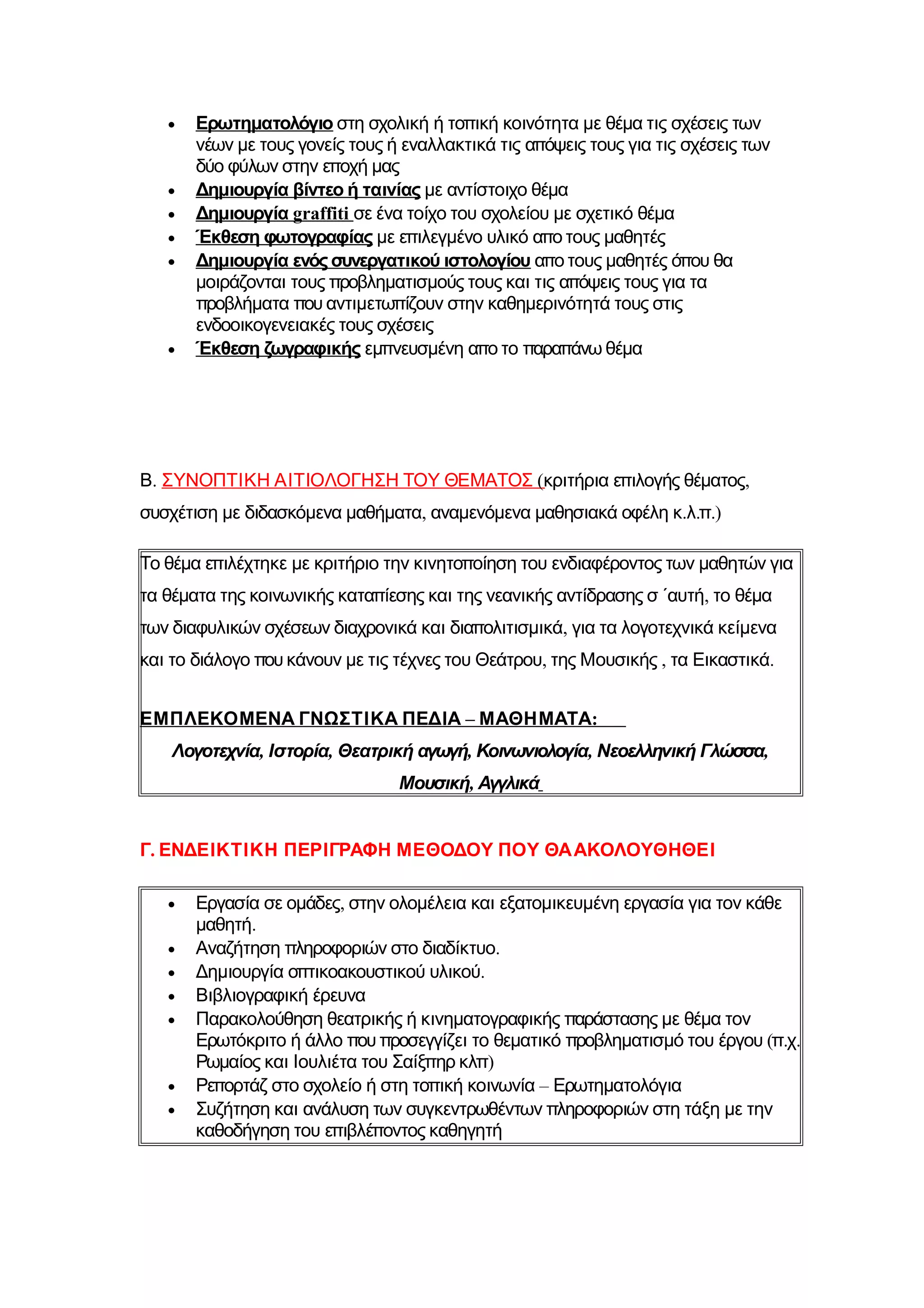 •   Ερωτηματολόγιο στη σχολική ή τοπική κοινότητα με θέμα τις σχέσεις των
       νέων με τους γονείς τους ή εναλλακτικά τις απόψεις τους για τις σχέσεις των
       δύο φύλων στην εποχή μας
   •   Δημιουργία βίντεο ή ταινίας με αντίστοιχο θέμα
   •   Δημιουργία graffiti σε ένα τοίχο του σχολείου με σχετικό θέμα
   •   Έκθεση φωτογραφίας με επιλεγμένο υλικό απο τους μαθητές
   •   Δημιουργία ενός συνεργατικού ιστολογίου απο τους μαθητές όπου θα
       μοιράζονται τους προβληματισμούς τους και τις απόψεις τους για τα
       προβλήματα που αντιμετωπίζουν στην καθημερινότητά τους στις
       ενδοοικογενειακές τους σχέσεις
   •   Έκθεση ζωγραφικής εμπνευσμένη απο το παραπάνω θέμα




Β. ΣΥΝΟΠΤΙΚΗ ΑΙΤΙΟΛΟΓΗΣΗ ΤΟΥ ΘΕΜΑΤΟΣ (κριτήρια επιλογής θέματος,
συσχέτιση με διδασκόμενα μαθήματα, αναμενόμενα μαθησιακά οφέλη κ.λ.π.)

Το θέμα επιλέχτηκε με κριτήριο την κινητοποίηση του ενδιαφέροντος των μαθητών για
τα θέματα της κοινωνικής καταπίεσης και της νεανικής αντίδρασης σ ΄αυτή, το θέμα
των διαφυλικών σχέσεων διαχρονικά και διαπολιτισμικά, για τα λογοτεχνικά κείμενα
και το διάλογο που κάνουν με τις τέχνες του Θεάτρου, της Μουσικής , τα Εικαστικά.


ΕΜΠΛΕΚΟΜΕΝΑ ΓΝΩΣΤΙΚΑ ΠΕΔΙΑ – ΜΑΘΗΜΑΤΑ:
    Λογοτεχνία, Ιστορία, Θεατρική αγωγή, Κοινωνιολογία, Νεοελληνική Γλώσσα,
                                 Μουσική, Αγγλικά


Γ. ΕΝΔΕΙΚΤΙΚΗ ΠΕΡΙΓΡΑΦΗ ΜΕΘΟΔΟΥ ΠΟΥ ΘΑ ΑΚΟΛΟΥΘΗΘΕΙ

   •   Εργασία σε ομάδες, στην ολομέλεια και εξατομικευμένη εργασία για τον κάθε
       μαθητή.
   •   Αναζήτηση πληροφοριών στο διαδίκτυο.
   •   Δημιουργία οπτικοακουστικού υλικού.
   •   Βιβλιογραφική έρευνα
   •   Παρακολούθηση θεατρικής ή κινηματογραφικής παράστασης με θέμα τον
       Ερωτόκριτο ή άλλο που προσεγγίζει το θεματικό προβληματισμό του έργου (π.χ.
       Ρωμαίος και Ιουλιέτα του Σαίξπηρ κλπ)
   •   Ρεπορτάζ στο σχολείο ή στη τοπική κοινωνία – Ερωτηματολόγια
   •   Συζήτηση και ανάλυση των συγκεντρωθέντων πληροφοριών στη τάξη με την
       καθοδήγηση του επιβλέποντος καθηγητή
 